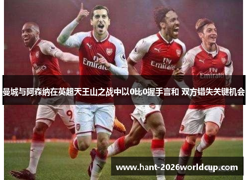 曼城与阿森纳在英超天王山之战中以0比0握手言和 双方错失关键机会 曼城与阿森纳在英超天王山之战中以0比0握手言和 双方错失关键机会