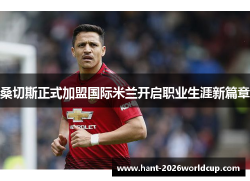 桑切斯正式加盟国际米兰开启职业生涯新篇章 桑切斯正式加盟国际米兰开启职业生涯新篇章