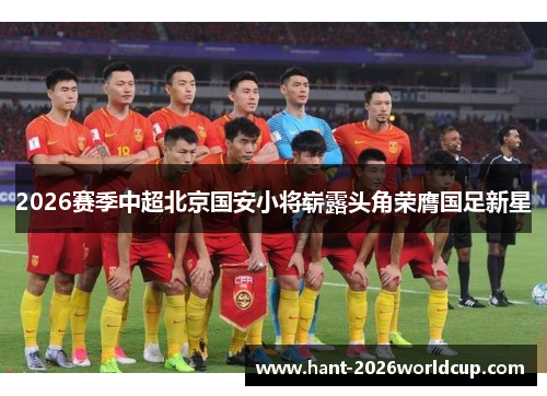 2026赛季中超北京国安小将崭露头角荣膺国足新星 2026赛季中超北京国安小将崭露头角荣膺国足新星