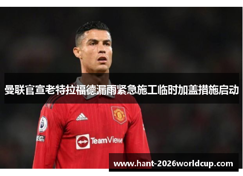 曼联官宣老特拉福德漏雨紧急施工临时加盖措施启动