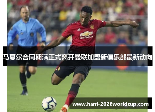 马夏尔合同期满正式离开曼联加盟新俱乐部最新动向