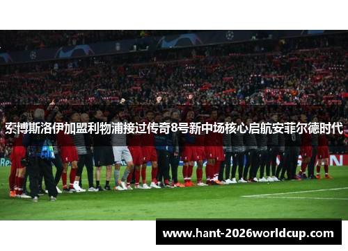 索博斯洛伊加盟利物浦接过传奇8号新中场核心启航安菲尔德时代 索博斯洛伊加盟利物浦接过传奇8号新中场核心启航安菲尔德时代