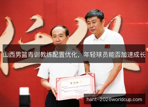 山西男篮青训教练配置优化，年轻球员能否加速成长